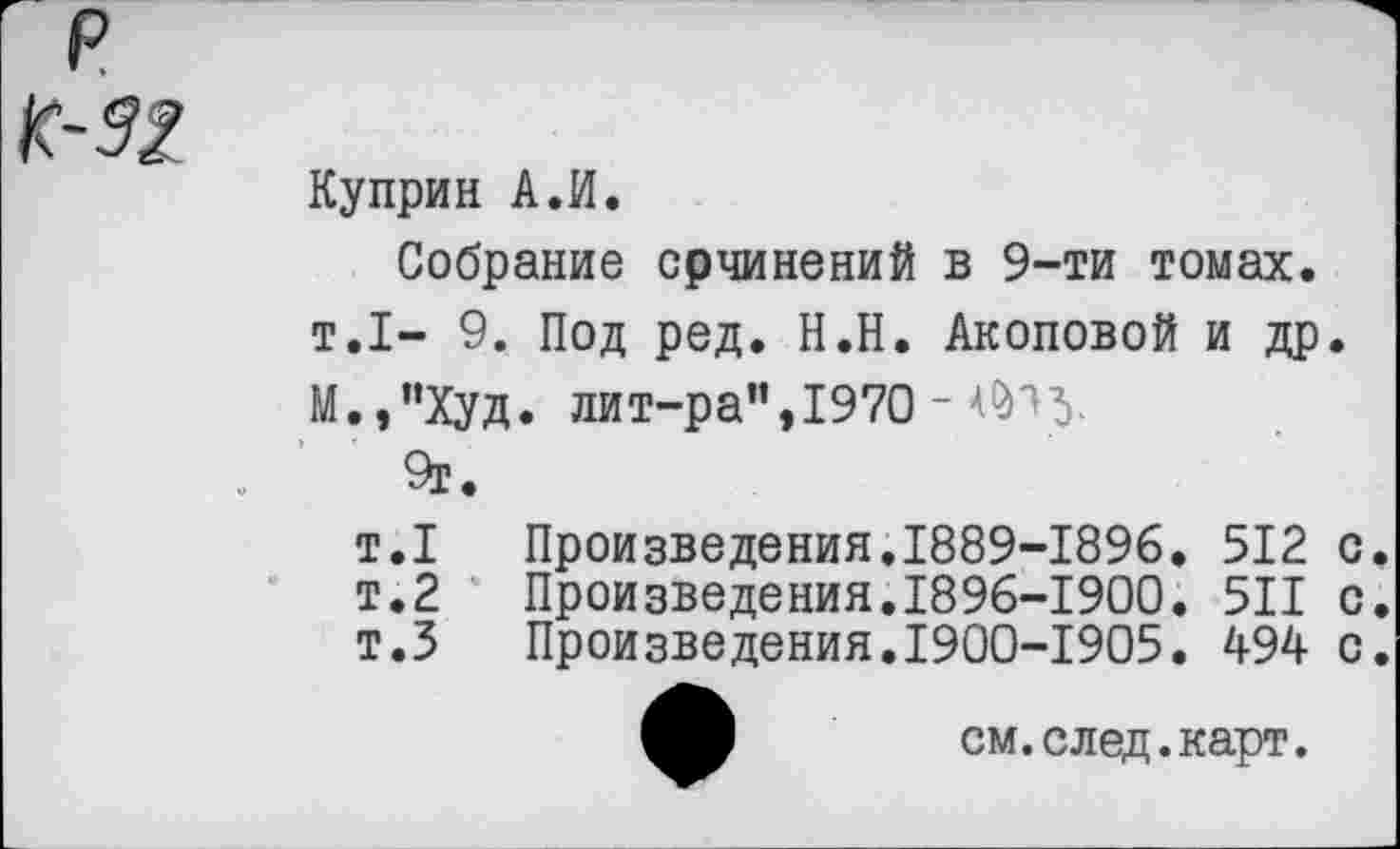 ﻿Куприн А.И.
Собрание срчинений в 9-ти томах.
т.1- 9. Под ред. Н.Н. Акоповой и др.
М.,"Худ. лит-ра”, 1970 - ^*>5-
9г.
т.1	Произведения.1889-1896.	512	с.
т.2	Произведения.1896-1900.	511	с.
т.З	Произведения.1900-1905.	494	с.
см. след. карт.